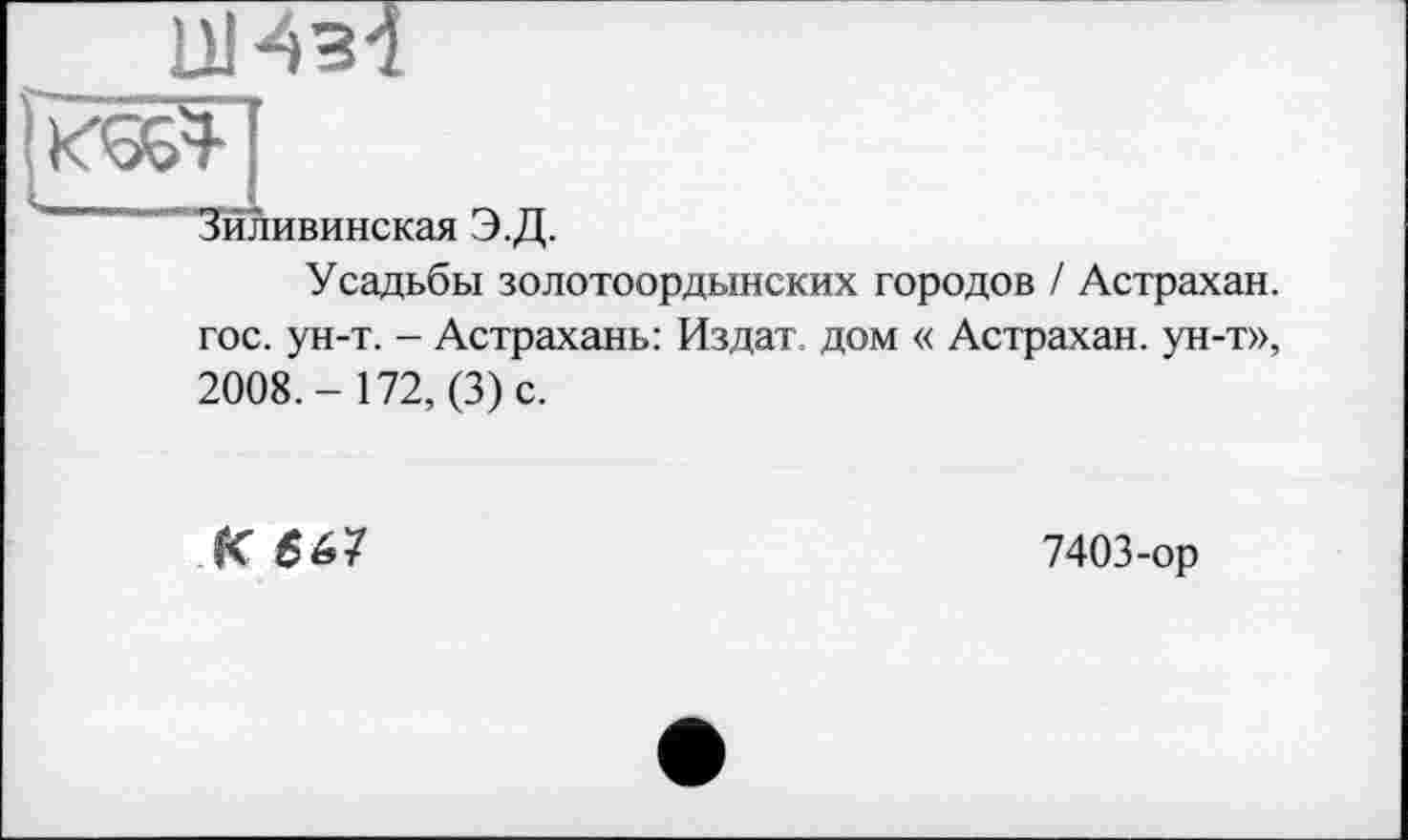 ﻿ЦИМ
Зиливинская Э.Д.
Усадьбы золотоордынских городов / Астрахан. гос. ун-т. - Астрахань: Издат, дом « Астрахан. ун-т», 2008.- 172, (3) с.
К 567
7403-ор